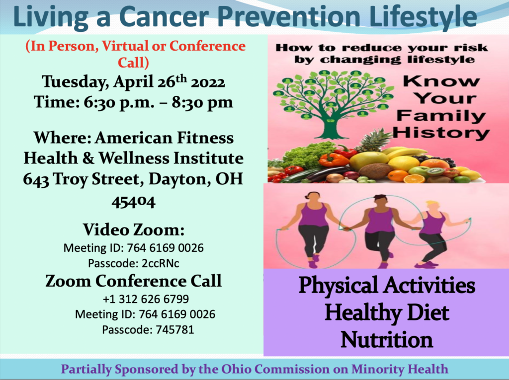 Living a cancer prevention lifestyle conference (In person, virtual or conference call) on Tuesday, April 26th, 2022 from 6:30pm-8:30pm. This is event will be at the American Fitness health and wellness institute, 643 Troy Street, Dayton, OH 45404